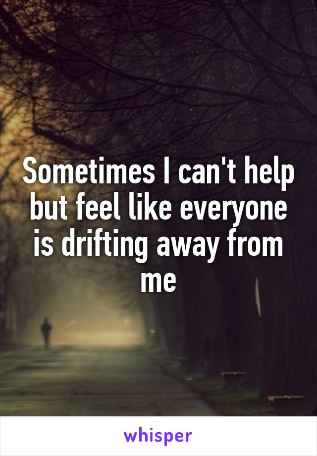 Sometimes I can't help but feel like everyone is drifting away from me