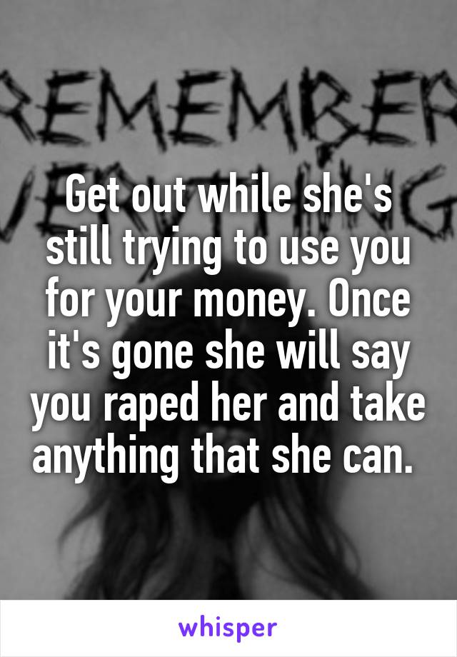 Get out while she's still trying to use you for your money. Once it's gone she will say you raped her and take anything that she can. 