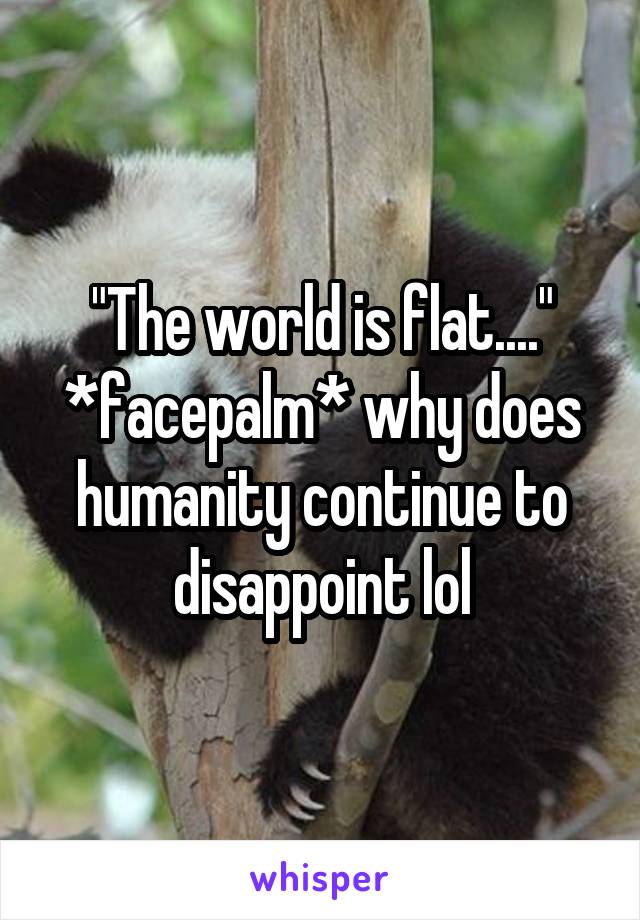 "The world is flat...." *facepalm* why does humanity continue to disappoint lol