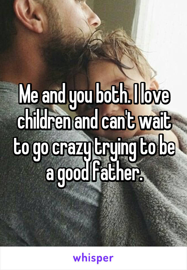 Me and you both. I love children and can't wait to go crazy trying to be a good father.
