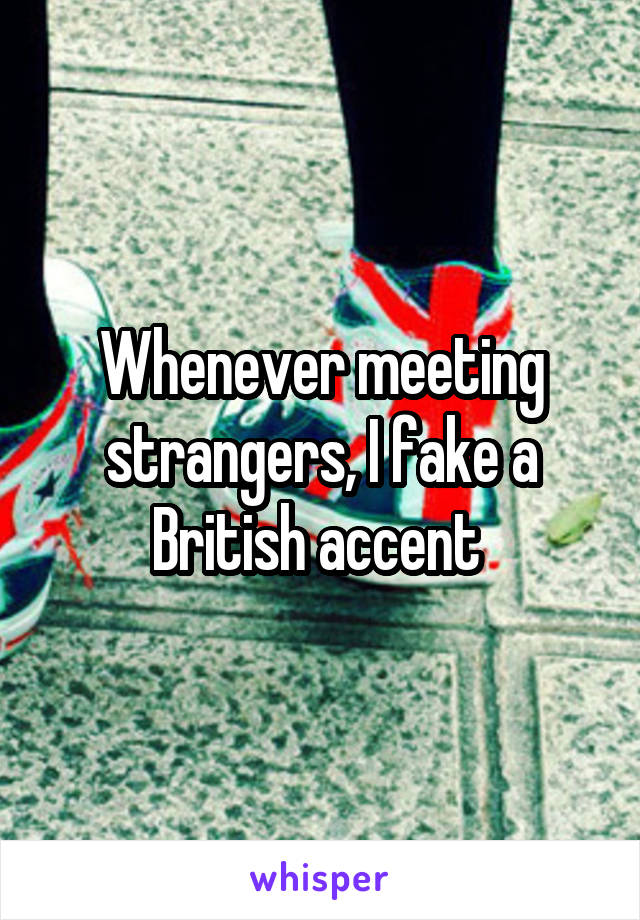 Whenever meeting strangers, I fake a British accent 