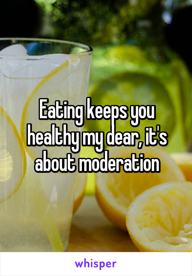 Eating keeps you healthy my dear, it's about moderation