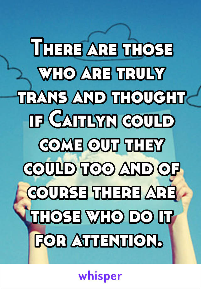 There are those who are truly trans and thought if Caitlyn could come out they could too and of course there are those who do it for attention. 