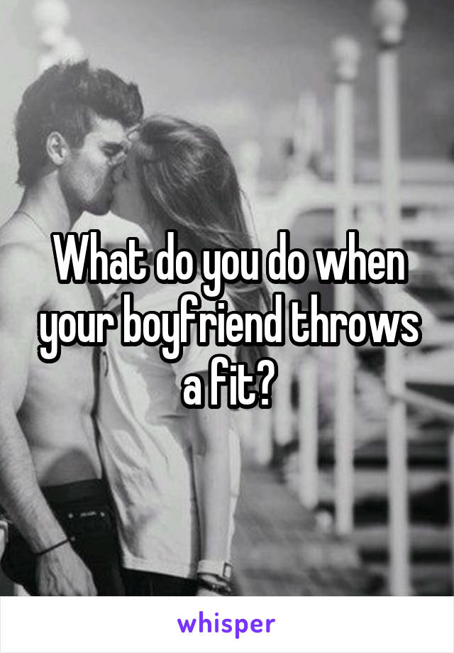 What do you do when your boyfriend throws a fit?