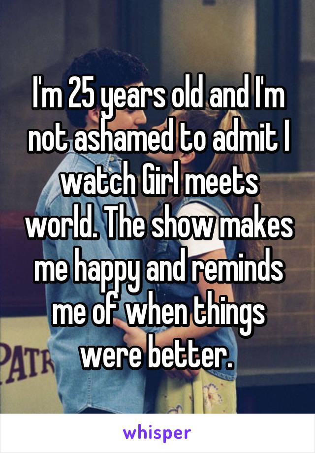 I'm 25 years old and I'm not ashamed to admit I watch Girl meets world. The show makes me happy and reminds me of when things were better. 