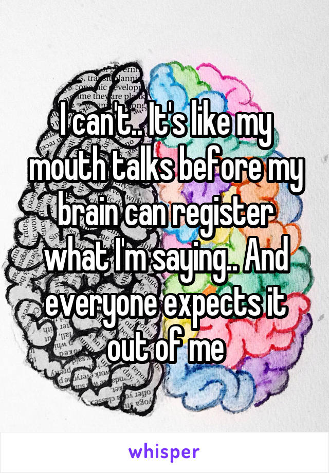 I can't.. It's like my mouth talks before my brain can register what I'm saying.. And everyone expects it out of me