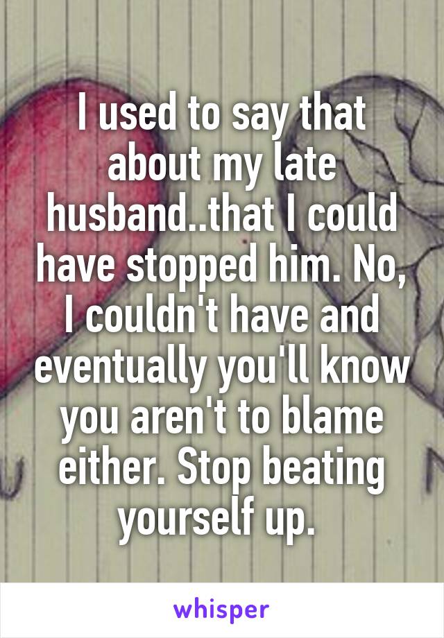 I used to say that about my late husband..that I could have stopped him. No, I couldn't have and eventually you'll know you aren't to blame either. Stop beating yourself up. 