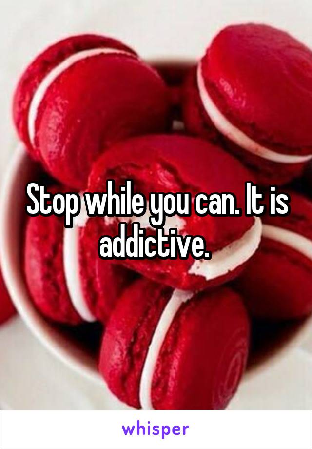 Stop while you can. It is addictive. 