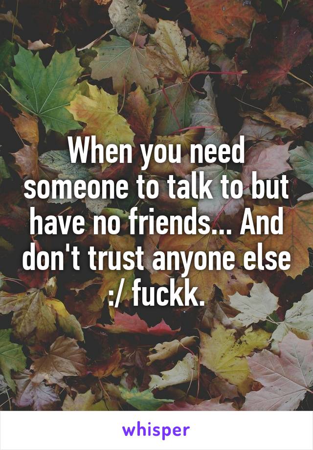 When you need someone to talk to but have no friends... And don't trust anyone else :/ fuckk.