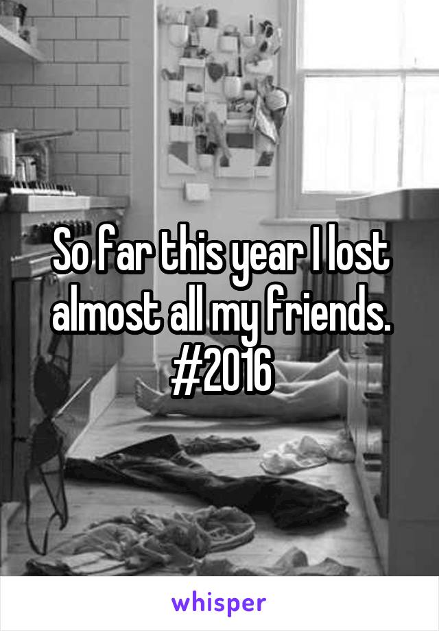 So far this year I lost almost all my friends. #2016
