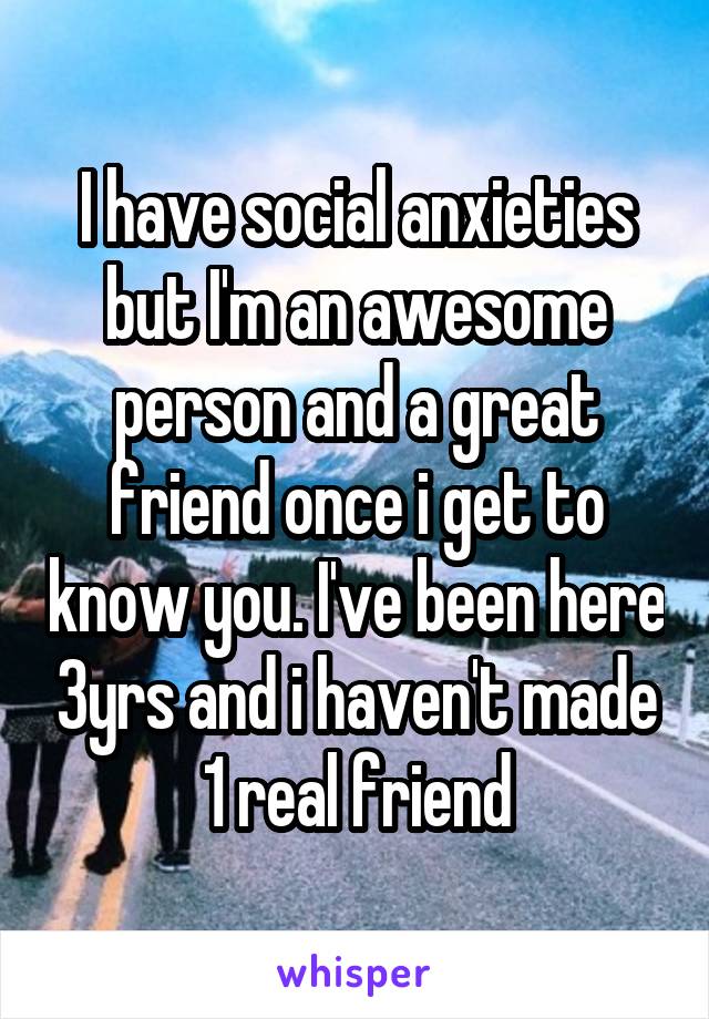 I have social anxieties but I'm an awesome person and a great friend once i get to know you. I've been here 3yrs and i haven't made 1 real friend