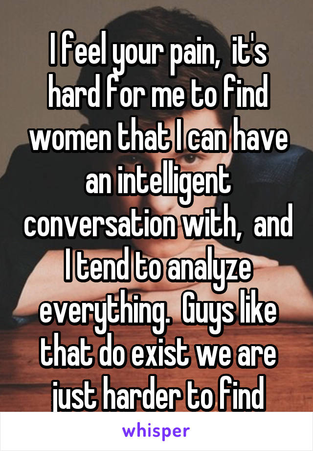 I feel your pain,  it's hard for me to find women that I can have an intelligent conversation with,  and I tend to analyze everything.  Guys like that do exist we are just harder to find