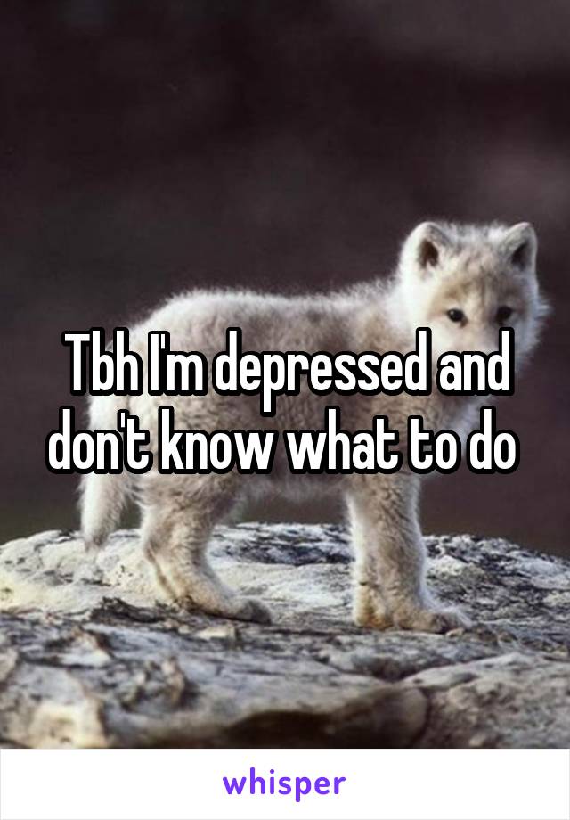 Tbh I'm depressed and don't know what to do 
