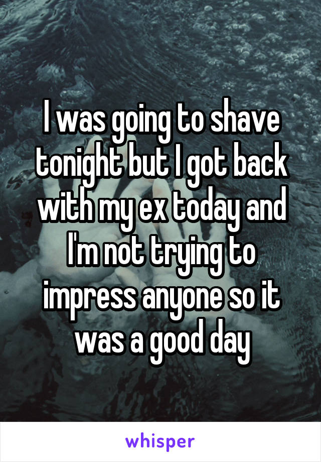 I was going to shave tonight but I got back with my ex today and I'm not trying to impress anyone so it was a good day