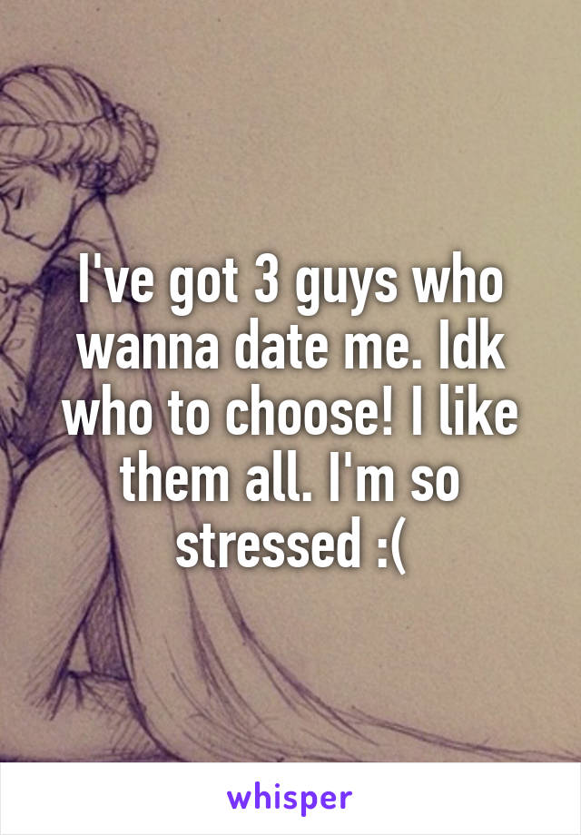 I've got 3 guys who wanna date me. Idk who to choose! I like them all. I'm so stressed :(
