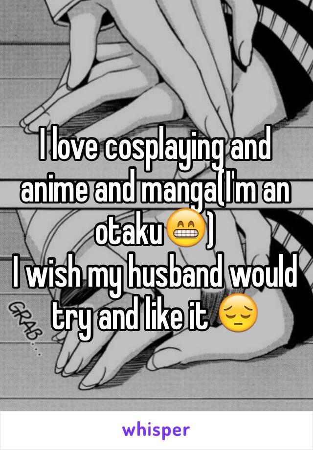 I love cosplaying and anime and manga(I'm an otaku😁) 
I wish my husband would try and like it 😔