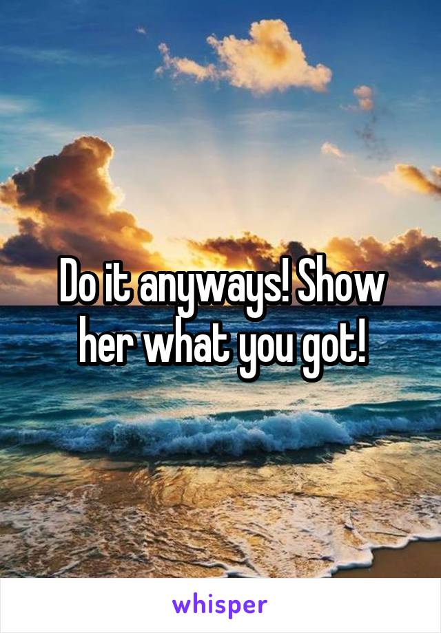 Do it anyways! Show her what you got!