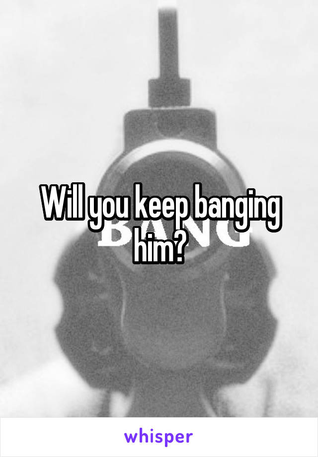 Will you keep banging him?