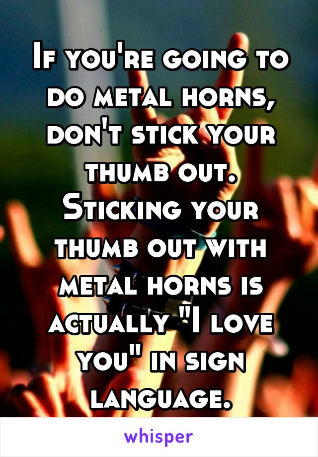 If you're going to do metal horns, don't stick your thumb out. Sticking your thumb out with metal horns is actually "I love you" in sign language.