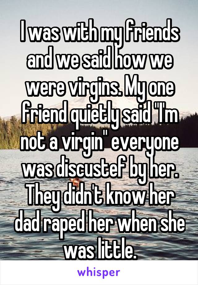 I was with my friends and we said how we were virgins. My one friend quietly said "I'm not a virgin" everyone was discustef by her. They didn't know her dad raped her when she was little.