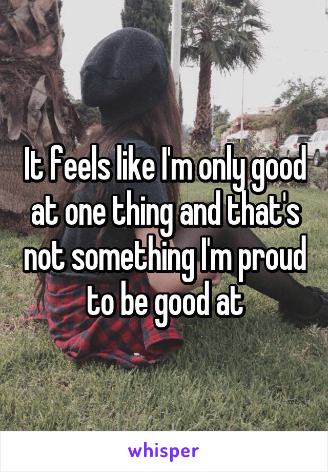 It feels like I'm only good at one thing and that's not something I'm proud to be good at