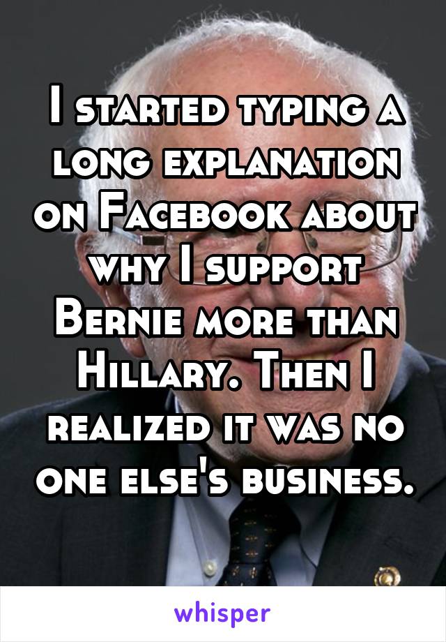 I started typing a long explanation on Facebook about why I support Bernie more than Hillary. Then I realized it was no one else's business. 