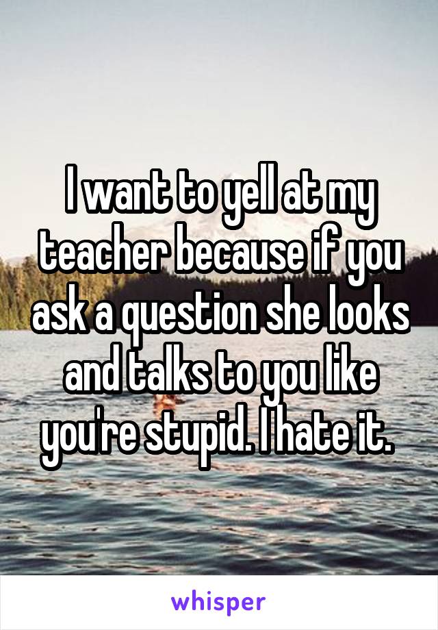I want to yell at my teacher because if you ask a question she looks and talks to you like you're stupid. I hate it. 