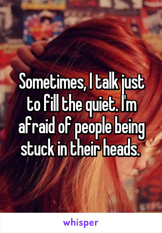 Sometimes, I talk just to fill the quiet. I'm afraid of people being stuck in their heads. 