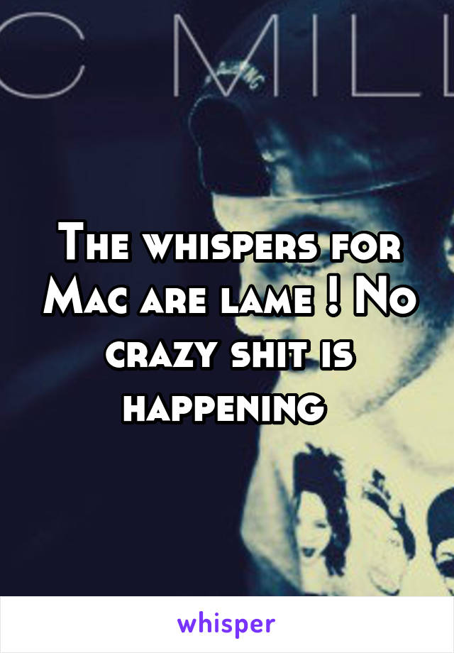 The whispers for Mac are lame ! No crazy shit is happening 