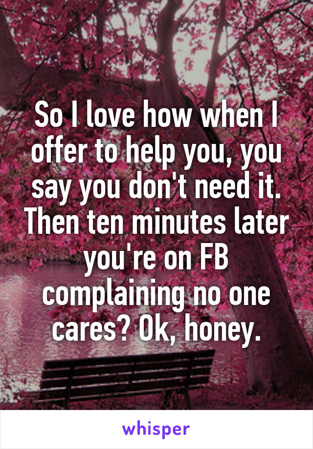 So I love how when I offer to help you, you say you don't need it. Then ten minutes later you're on FB complaining no one cares? Ok, honey.
