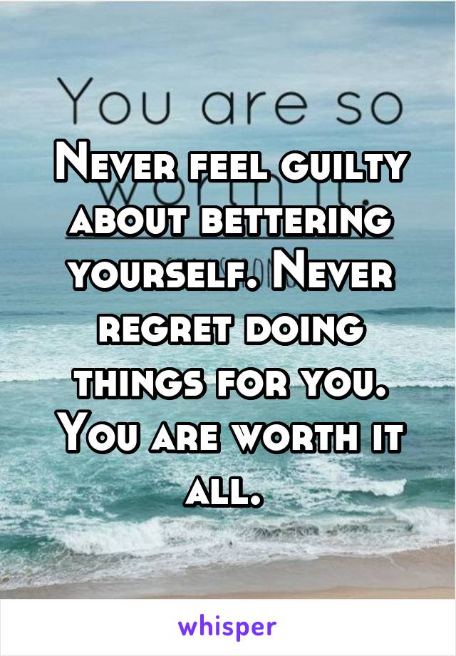 Never feel guilty about bettering yourself. Never regret doing things for you. You are worth it all. 