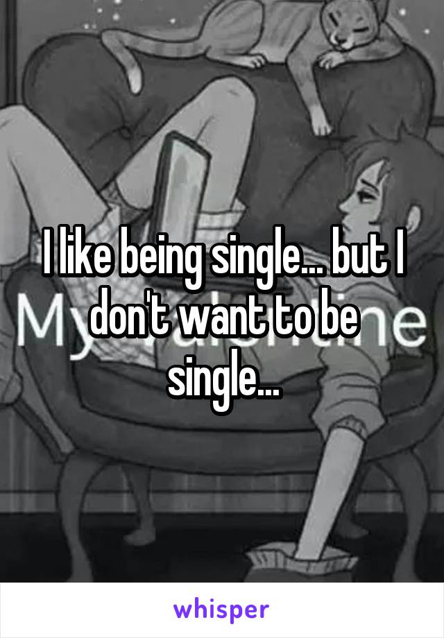 I like being single... but I don't want to be single...