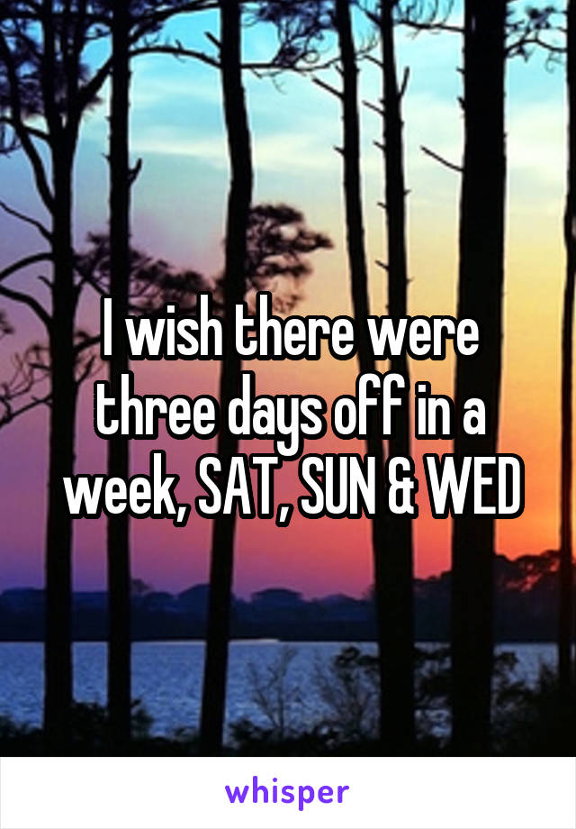 I wish there were three days off in a week, SAT, SUN & WED