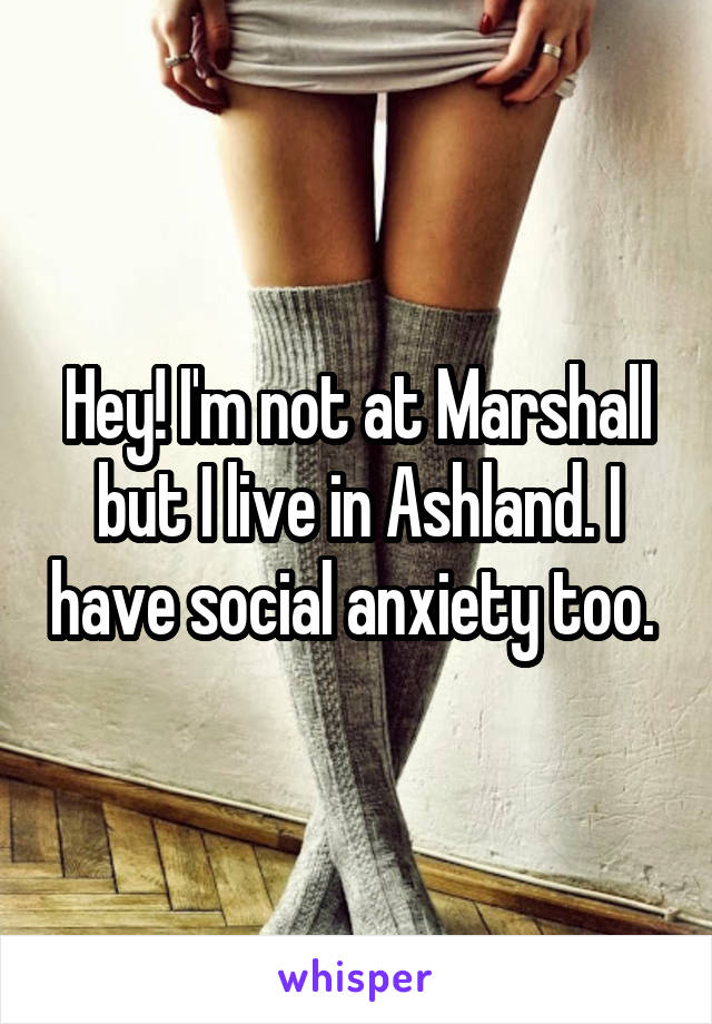 Hey! I'm not at Marshall but I live in Ashland. I have social anxiety too. 