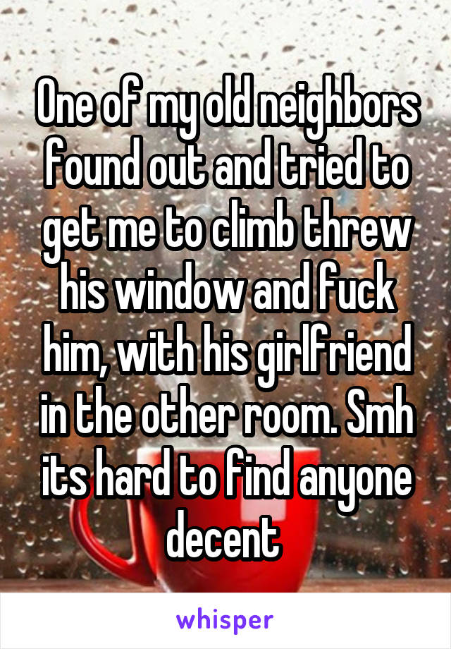 One of my old neighbors found out and tried to get me to climb threw his window and fuck him, with his girlfriend in the other room. Smh its hard to find anyone decent 
