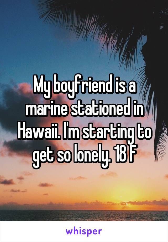 My boyfriend is a marine stationed in Hawaii. I'm starting to get so lonely. 18 F