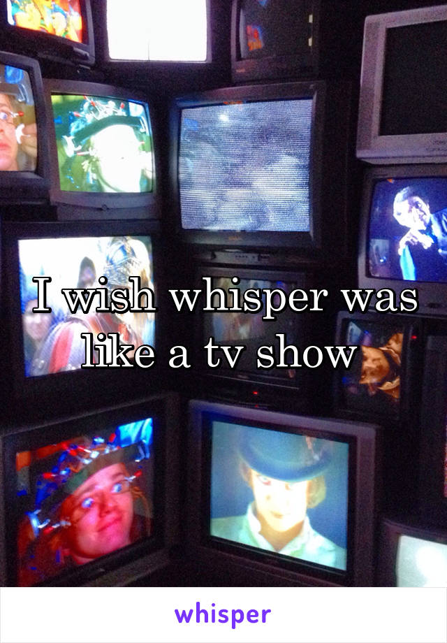 I wish whisper was like a tv show 