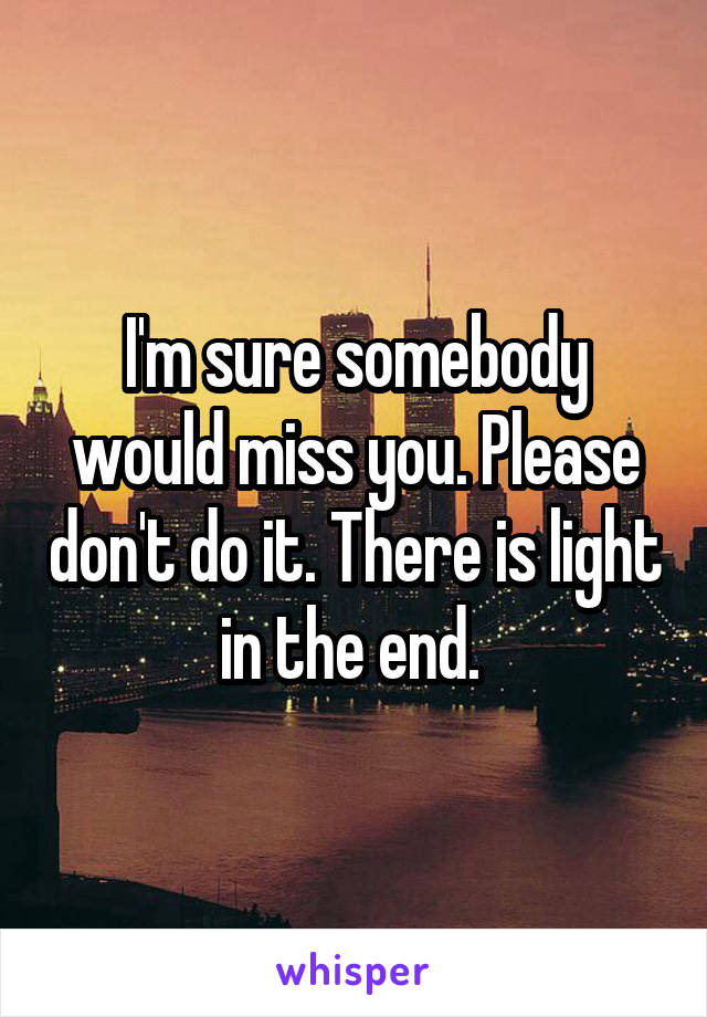 I'm sure somebody would miss you. Please don't do it. There is light in the end. 