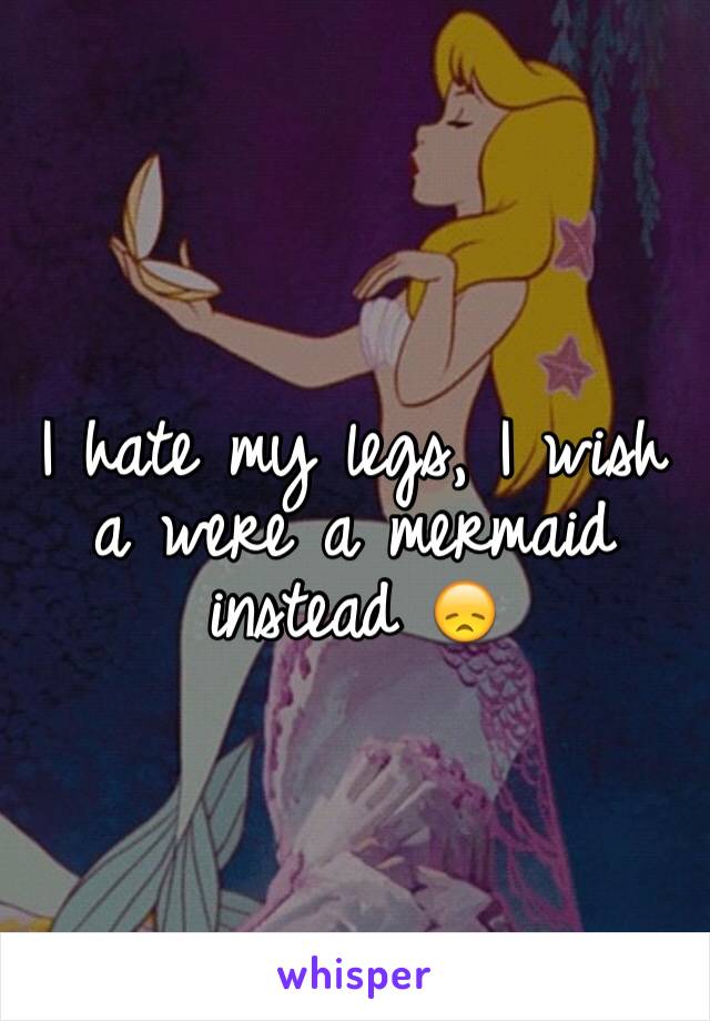 I hate my legs, I wish a were a mermaid instead 😞
