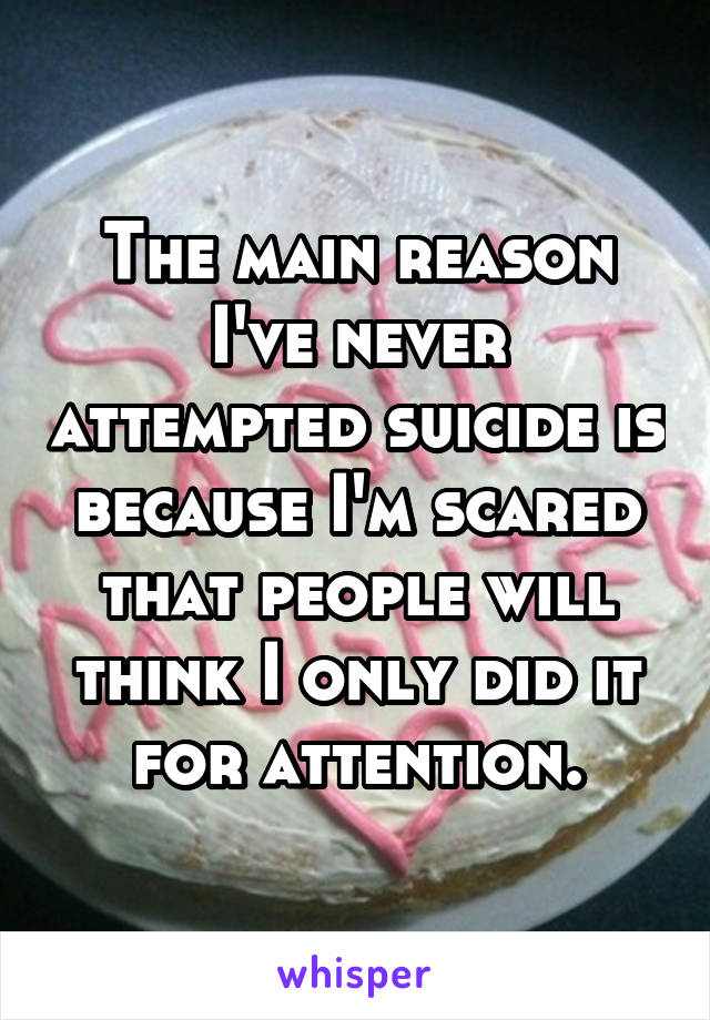 The main reason I've never attempted suicide is because I'm scared that people will think I only did it for attention.