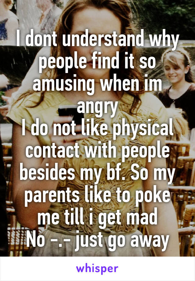I dont understand why people find it so amusing when im angry
I do not like physical contact with people besides my bf. So my parents like to poke me till i get mad
No -.- just go away