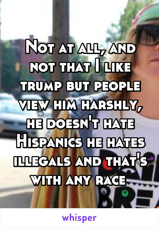 Not at all, and not that I like trump but people view him harshly, he doesn't hate Hispanics he hates illegals and that's with any race 