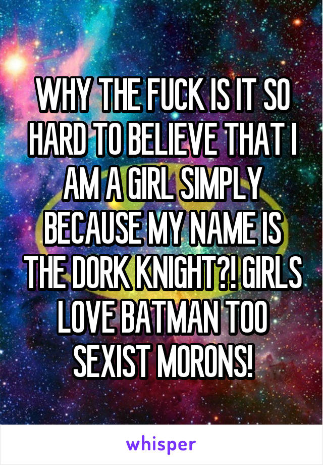 WHY THE FUCK IS IT SO HARD TO BELIEVE THAT I AM A GIRL SIMPLY BECAUSE MY NAME IS THE DORK KNIGHT?! GIRLS LOVE BATMAN TOO SEXIST MORONS!