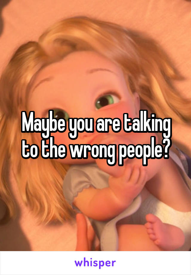 Maybe you are talking to the wrong people?
