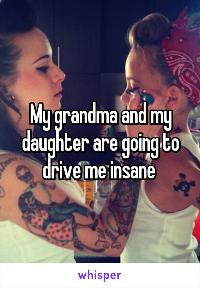 My grandma and my daughter are going to drive me insane 