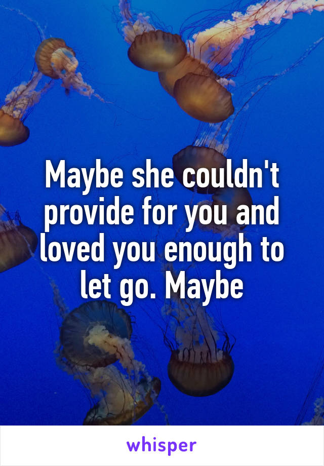 Maybe she couldn't provide for you and loved you enough to let go. Maybe