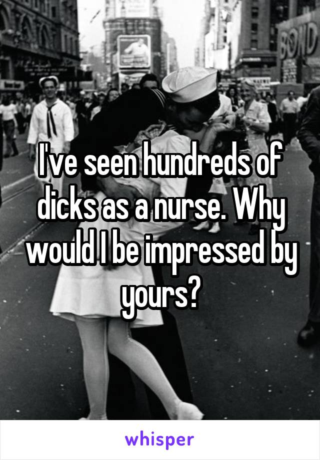 I've seen hundreds of dicks as a nurse. Why would I be impressed by yours?