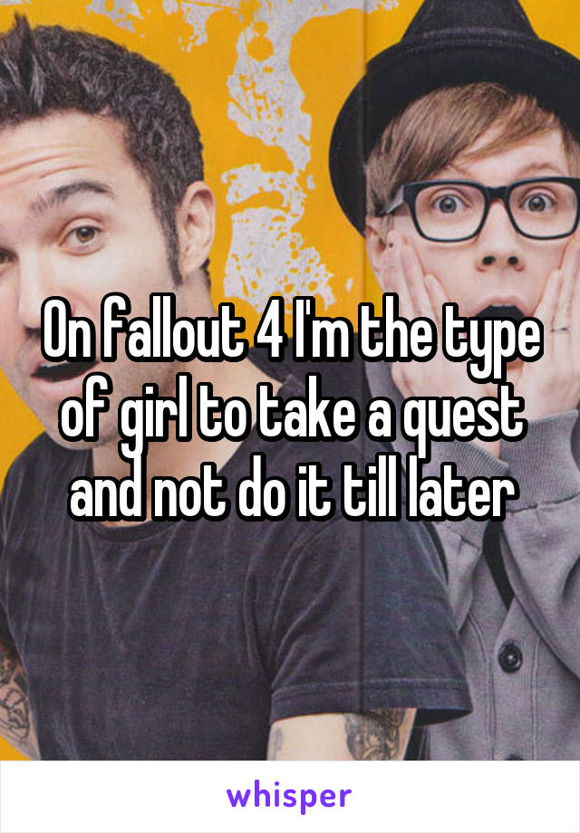 On fallout 4 I'm the type of girl to take a quest and not do it till later