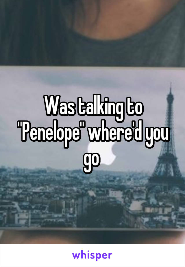 Was talking to "Penelope" where'd you go 