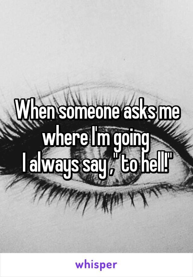 When someone asks me where I'm going 
I always say ," to hell!"